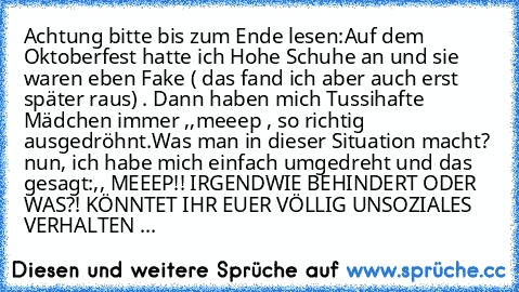 Achtung bitte bis zum Ende lesen:
Auf dem Oktoberfest hatte ich Hohe Schuhe an und sie waren eben Fake ( das fand ich aber auch erst später raus) . Dann haben mich Tussihafte Mädchen immer ,,meeep´´ , so richtig ausgedröhnt.
Was man in dieser Situation macht? nun, ich habe mich einfach umgedreht und das gesagt:
,, MEEEP!! IRGENDWIE BEHINDERT ODER WAS?! KÖNNTET IHR EUER VÖLLIG UNSOZIALES VERHALT...