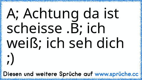 A; Achtung da ist scheisse .
B; ich weiß; ich seh dich ;)