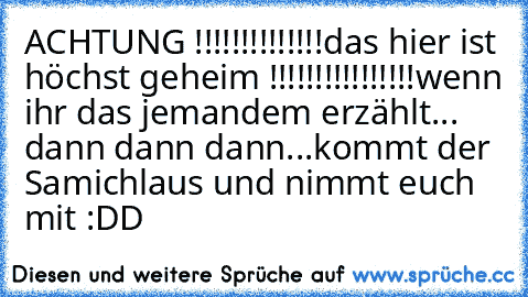 ACHTUNG !!!!!!!!!!!!!!
das hier ist höchst geheim !!!!!!!!!!!!!!!!
wenn ihr das jemandem erzählt... dann dann dann...
kommt der Samichlaus und nimmt euch mit :DD