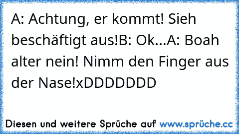 A: Achtung, er kommt! Sieh beschäftigt aus!
B: Ok...
A: Boah alter nein! Nimm den Finger aus der Nase!
xDDDDDDD