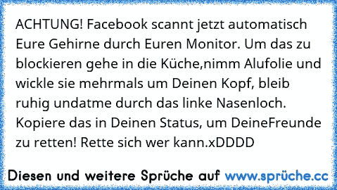 ACHTUNG! Facebook scannt jetzt automatisch Eure Gehirne durch Euren Monitor. Um das zu blockieren gehe in die Küche,
nimm Alufolie und wickle sie mehrmals um Deinen Kopf, bleib ruhig und
atme durch das linke Nasenloch. Kopiere das in Deinen Status, um Deine
Freunde zu retten! Rette sich wer kann.
xDDDD