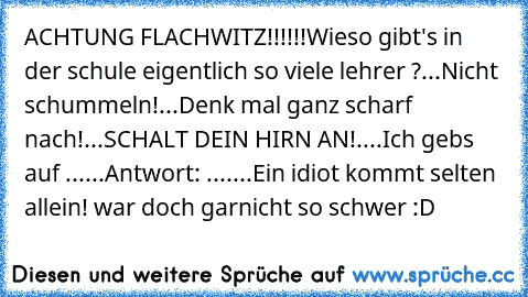 ACHTUNG FLACHWITZ!!!!!!
Wieso gibt's in der schule eigentlich so viele lehrer ?
...
Nicht schummeln!
...
Denk mal ganz scharf nach!
...
SCHALT DEIN HIRN AN!
....
Ich gebs auf ...
...
Antwort: ...
....
Ein idiot kommt selten allein! 
war doch garnicht so schwer :D