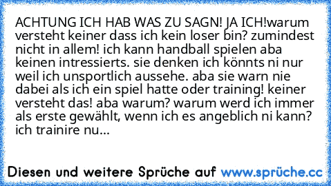 ACHTUNG ICH HAB WAS ZU SAGN! JA ICH!
warum versteht keiner dass ich kein loser bin? zumindest nicht in allem! ich kann handball spielen aba keinen intressierts. sie denken ich könnts ni nur weil ich unsportlich aussehe. aba sie warn nie dabei als ich ein spiel hatte oder training! keiner versteht das! aba warum? warum werd ich immer als erste gewählt, wenn ich es angeblich ni kann? ich trainire...