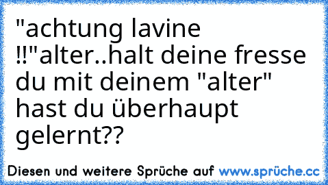 "achtung lavine !!"
alter..
halt deine fresse du mit deinem "alter" hast du überhaupt gelernt??