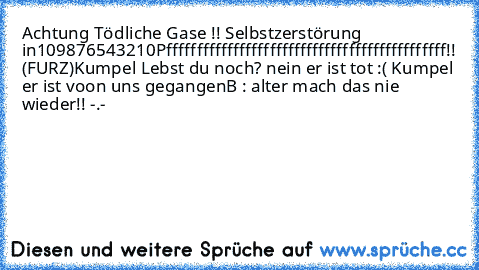 Achtung Tödliche Gase !! Selbstzerstörung in
10
9
8
7
6
5
4
3
2
1
0
Pffffffffffffffffffffffffffffffffffffffffffffff!! (FURZ)
Kumpel Lebst du noch? nein er ist tot :( Kumpel er ist voon uns gegangen
B : alter mach das nie wieder!! -.-