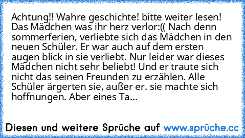 Achtung!! Wahre geschichte! bitte weiter lesen! 
Das Mädchen was ihr herz verlor:(( 
Nach denn sommerferien, verliebte sich das Mädchen in den neuen Schüler. Er war auch auf dem ersten augen blick in sie verliebt. Nur leider war dieses Mädchen nicht sehr beliebt! Und er traute sich nicht das seinen Freunden zu erzählen. Alle Schüler ärgerten sie, außer er. sie machte sich hoffnungen. Aber eines...