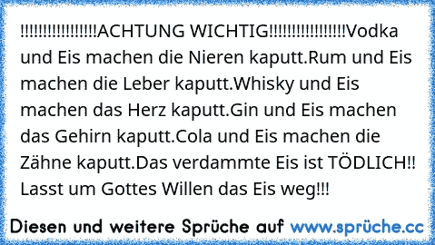 !!!!!!!!!!!!!!!!!ACHTUNG WICHTIG!!!!!!!!!!!!!!!!!
Vodka und Eis machen die Nieren kaputt.
Rum und Eis machen die Leber kaputt.
Whisky und Eis machen das Herz kaputt.
Gin und Eis machen das Gehirn kaputt.
Cola und Eis machen die Zähne kaputt.
Das verdammte Eis ist TÖDLICH!! Lasst um Gottes Willen das Eis weg!!!