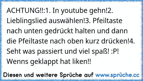 ACHTUNG!!:
1. In youtube gehn!
2. Lieblingslied auswählen!
3. Pfeiltaste nach unten gedrückt halten und dann die Pfeiltaste nach oben kurz drücken!
4. Seht was passiert und viel spaß! 
:P! Wenns geklappt hat liken!!