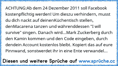 ACHTUNG:
Ab dem 24 Dezember 2011 soll Facebook kostenpflichtig werden! Um dies
zu verhindern, musst du dich nackt auf deinen
Küchentisch stellen, den
Macarena tanzen und währenddessen "I will survive" singen. Danach wird
...Mark Zuckerberg durch den Kamin kommen und den Code eingeben, durch den
dein Account kostenlos bleibt. Kopiert das auf eure Pinnwand, sonst
werdet ihr in eine Ente verwandel...