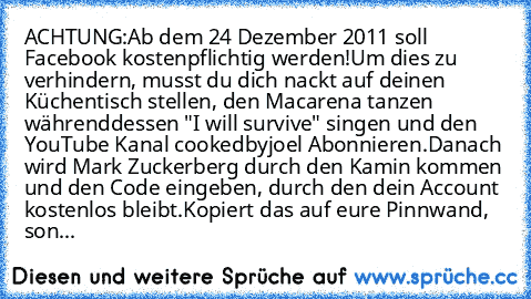 ACHTUNG:
Ab dem 24 Dezember 2011 soll Facebook kostenpflichtig werden!
Um dies zu verhindern, musst du dich nackt auf deinen Küchentisch stellen, den Macarena tanzen währenddessen "I will survive" singen und den YouTube Kanal cookedbyjoel Abonnieren.
Danach wird Mark Zuckerberg durch den Kamin kommen und den Code eingeben, durch den dein Account kostenlos bleibt.
Kopiert das auf eure Pinnwand, ...