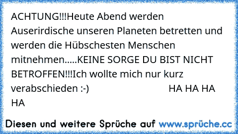 ACHTUNG!!!Heute Abend werden Auserirdische unseren Planeten betretten und werden die Hübschesten Menschen mitnehmen.....KEINE SORGE DU BIST NICHT BETROFFEN!!!Ich wollte mich nur kurz verabschieden :-)                                HA HA HA HA