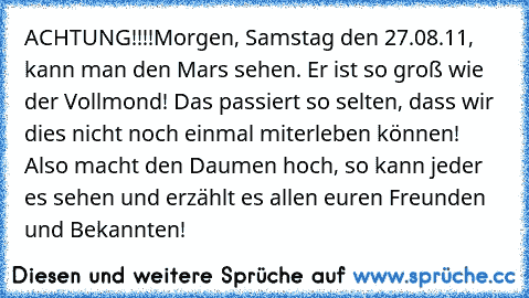 ACHTUNG!!!!
Morgen, Samstag den 27.08.11, kann man den Mars sehen. Er ist so groß wie der Vollmond! Das passiert so selten, dass wir dies nicht noch einmal miterleben können! Also macht﻿ den Daumen hoch, so kann jeder es sehen und erzählt es allen euren Freunden und Bekannten!