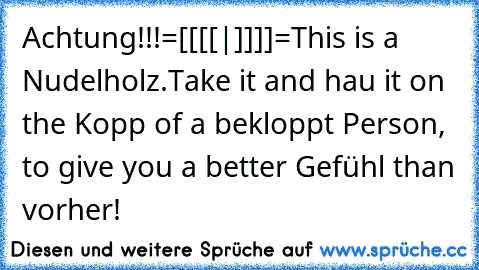 Achtung!!!
=[[[[|]]]]=
This is a Nudelholz.
Take it and hau it on the Kopp of a bekloppt Person, to give you a better Gefühl than vorher!