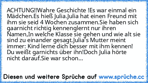 ACHTUNG!!
Wahre Geschichte !
Es war einmal ein Mädchen.
Es hieß Julia.
Julia hat einen Freund mit ihm sie seid 4 Wochen zusammen.
Sie haben sich gaarnicht richtig kennenglernt nur ihren Namen,In welche Klasse sie gehen und wie alt sie sind zu einander gesagt.
Julia's Mutter meint immer: Kind lerne dich besser mit ihm kennen! Du weißt garnichts über ihn!
Doch Julia hörte nicht darauf.
Sie war sc...