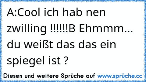 A:Cool ich hab nen zwilling !!!!!!
B Ehmmm... du weißt das das ein spiegel ist ?