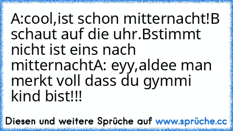 A:cool,ist schon mitternacht!
B schaut auf die uhr.
Bstimmt nicht ist eins nach mitternacht
A: eyy,aldee man merkt voll dass du gymmi kind bist!!!