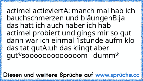 actimel actieviert
A: manch mal hab ich bauchschmerzen und bläungen
B:ja das hatt ich auch haber ich hab actimel probiert und gings mir so gut dann war ich einmal 1stunde aufm klo das tat gut
A:uh das klingt aber gut
*sooooooooooooom   dumm*