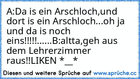 A:Da is ein Arschloch,und dort is ein Arschloch...oh ja und da is noch eins!!!!!......
B:altta,geh aus dem Lehrerzimmer raus!!
LIKEN *__*