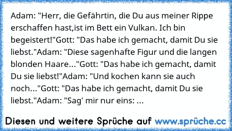 Adam: "Herr, die Gefährtin, die Du aus meiner Rippe erschaffen hast,
ist im Bett ein Vulkan. Ich bin begeistert!"
Gott: "Das habe ich gemacht, damit Du sie liebst."
Adam: "Diese sagenhafte Figur und die langen blonden Haare..."
Gott: "Das habe ich gemacht, damit Du sie liebst!"
Adam: "Und kochen kann sie auch noch..."
Gott: "Das habe ich gemacht, damit Du sie liebst."
Adam: "Sag' mir nur eins: ...