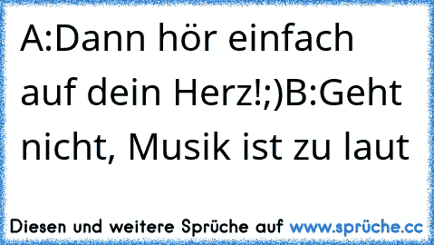 A:Dann hör einfach auf dein Herz!;)
B:Geht nicht, Musik ist zu laut