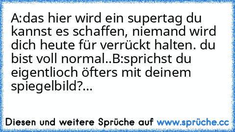 A:das hier wird ein supertag du kannst es schaffen, niemand wird dich heute für verrückt halten. du bist voll normal..
B:sprichst du eigentlioch öfters mit deinem spiegelbild?...