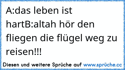 A:das leben ist hart
B:altah hör den fliegen die flügel weg zu reisen!!!