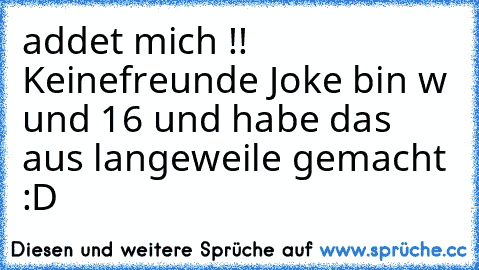 addet mich !! Keinefreunde Joke bin w und 16 und habe das aus langeweile gemacht :D