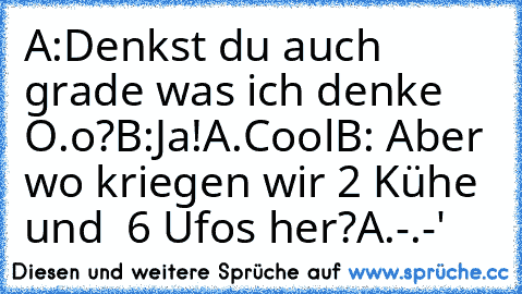 A:Denkst du auch grade was ich denke O.o?
B:Ja!
A.Cool
B: Aber wo kriegen wir 2 Kühe  und  6 Ufos her?
A.-.-'