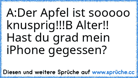 A:Der Apfel ist sooooo knusprig!!!
B Alter!! Hast du grad mein iPhone gegessen?