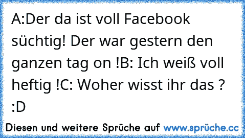 A:Der da ist voll Facebook süchtig! Der war gestern den ganzen tag on !
B: Ich weiß voll heftig !
C: Woher wisst ihr das ? :D