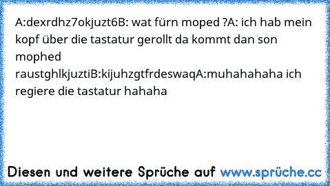 A:dexrdhz7okjuzt6
B: wat fürn moped ?
A: ich hab mein kopf über die tastatur gerollt da kommt dan son mophed raus
tghlkjuzti
B:kijuhzgtfrdeswaq
A:muhahahaha ich regiere die tastatur hahaha