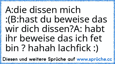 A:die dissen mich :(
B:hast du beweise das wir dich dissen?
A: habt ihr beweise das ich fet bin ? 
hahah lachfick :)