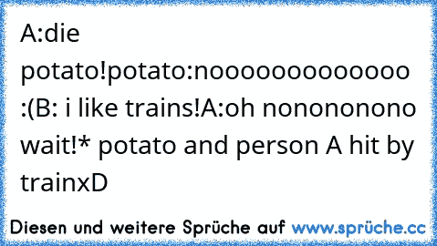 A:die potato!
potato:nooooooooooooo :(
B: i like trains!
A:oh nonononono wait!
* potato and person A hit by train
xD