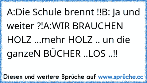 A:Die Schule brennt !!
B: Ja und weiter ?!
A:WIR BRAUCHEN HOLZ ...mehr HOLZ .. un die ganzeN BÜCHER ..LOS ..!!