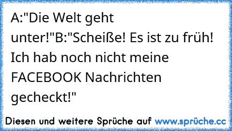 A:"Die Welt geht unter!"
B:"Scheiße! Es ist zu früh! Ich hab noch nicht meine FACEBOOK Nachrichten gecheckt!"