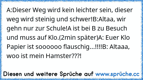 A:Dieser Weg wird kein leichter sein, dieser weg wird steinig und schwer!
B:Altaa, wir gehn nur zur Schule!
A ist bei B zu Besuch und muss auf Klo.
(2min später)
A: Euer Klo Papier ist soooooo flauschig...!!!!
B: Altaaa, woo ist mein Hamster???!