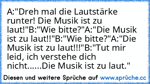 A:"Dreh mal die Lautstärke runter! Die Musik ist zu laut!"
B:"Wie bitte?"
A:"Die Musik ist zu laut!!"
B:"Wie bitte?"
A:"Die Musik ist zu laut!!!"
B:"Tut mir leid, ich verstehe dich nicht......Die Musik ist zu laut."