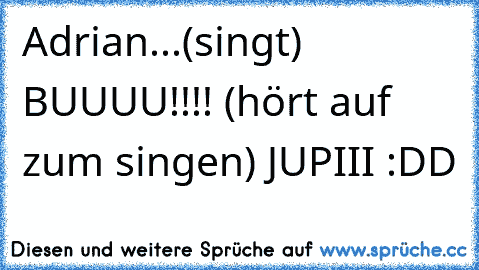 Adrian...(singt) BUUUU!!!! (hört auf zum singen) JUPIII :DD