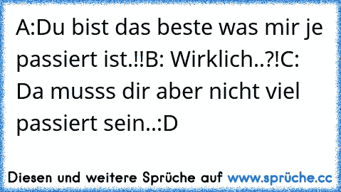 A:Du bist das beste was mir je passiert ist.!!
B: Wirklich..?!
C: Da musss dir aber nicht viel passiert sein..:D