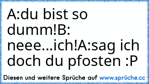 A:du bist so dumm!
B: neee...ich!
A:sag ich doch du pfosten :P