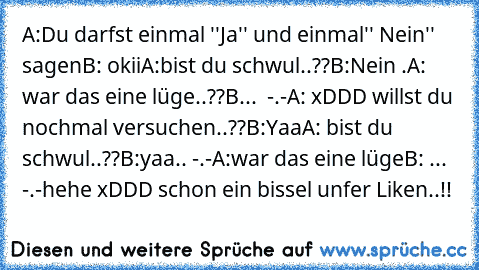 A:Du darfst einmal ''Ja'' und einmal'' Nein'' sagen
B: okii
A:bist du schwul..??
B:Nein .
A: war das eine lüge..??
B...  -.-
A: xDDD willst du nochmal versuchen..??
B:Yaa
A: bist du schwul..??
B:yaa.. -.-
A:war das eine lüge
B: ...  -.-
hehe xDDD schon ein bissel unfer Liken..!!