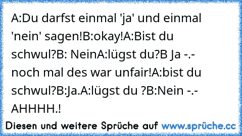 A:Du darfst einmal 'ja' und einmal 'nein' sagen!
B:okay!
A:Bist du schwul?
B: Nein
A:lügst du?
B Ja -.-
   noch mal des war unfair!
A:bist du schwul?
B:Ja.
A:lügst du ?
B:Nein -.- 
AHHHH.!