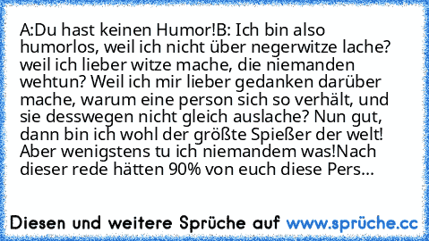 A:Du hast keinen Humor!
B: Ich bin also humorlos, weil ich nicht über negerwitze lache? weil ich lieber witze mache, die niemanden wehtun? Weil ich mir lieber gedanken darüber mache, warum eine person sich so verhält, und sie desswegen nicht gleich auslache? Nun gut, dann bin ich wohl der größte Spießer der welt! Aber wenigstens tu ich niemandem was!
Nach dieser rede hätten 90% von euch diese P...