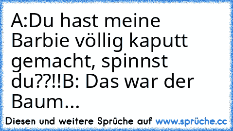 A:Du hast meine Barbie völlig kaputt gemacht, spinnst du??!!
B: Das war der Baum...