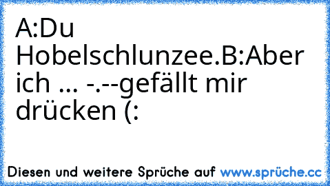 A:Du Hobelschlunzee.
B:Aber ich ... -.-
-gefällt mir drücken (: