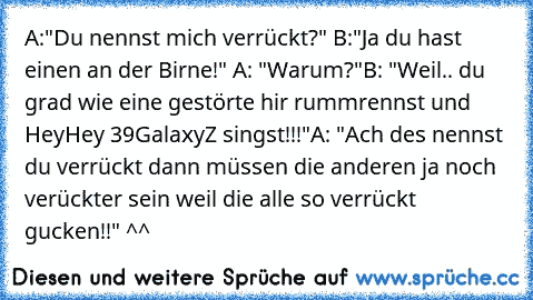 A:"Du nennst mich verrückt?" B:"Ja du hast einen an der Birne!" A: "Warum?"
B: "Weil.. du grad wie eine gestörte hir rummrennst und HeyHey 39GalaxyZ singst!!!"
A: "Ach des nennst du verrückt dann müssen die anderen ja noch verückter sein weil die alle so verrückt gucken!!" ^^