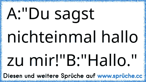 A:"Du sagst nichteinmal hallo zu mir!"
B:"Hallo."