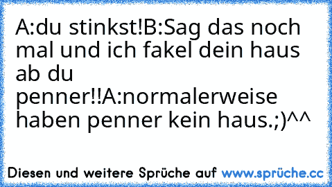 A:du stinkst!
B:Sag das noch mal und ich fakel dein haus ab du penner!!
A:normalerweise haben penner kein haus.;)^^