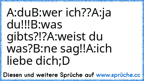 A:du
B:wer ich??
A:ja du!!!
B:was gibts?!?
A:weist du was?
B:ne sag!!
A:ich liebe dich;D