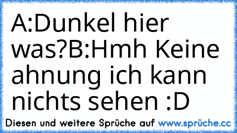 A:Dunkel hier was?
B:Hmh Keine ahnung ich kann nichts sehen :D